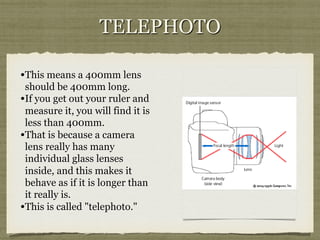 TELEPHOTO
• This means a 400mm lens
should be 400mm long.
• If you get out your ruler and
measure it, you will find it is
less than 400mm.
• That is because a camera
lens really has many
individual glass lenses
inside, and this makes it
behave as if it is longer than
it really is.
• This is called "telephoto."

 