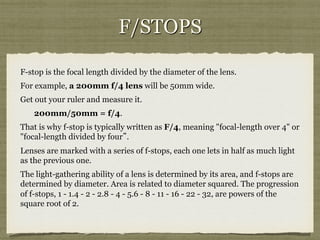 F/STOPS
F-stop is the focal length divided by the diameter of the lens.
For example, a 200mm f/4 lens will be 50mm wide.
Get out your ruler and measure it.
200mm/50mm = f/4.
That is why f-stop is typically written as F/4, meaning "focal-length over 4" or
"focal-length divided by four”.
Lenses are marked with a series of f-stops, each one lets in half as much light
as the previous one.
The light-gathering ability of a lens is determined by its area, and f-stops are
determined by diameter. Area is related to diameter squared. The progression
of f-stops, 1 - 1.4 - 2 - 2.8 - 4 - 5.6 - 8 - 11 - 16 - 22 - 32, are powers of the
square root of 2.

 
