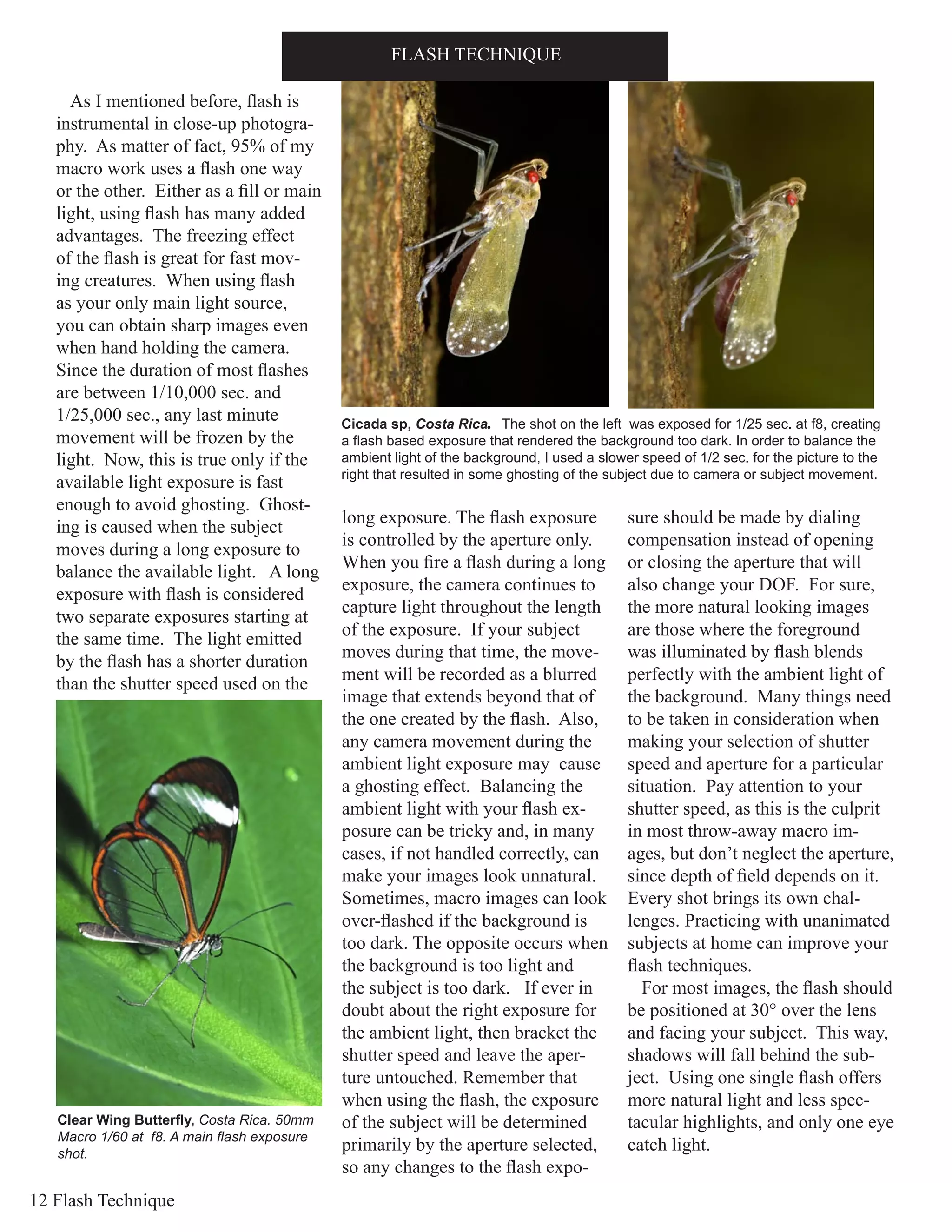 12 Flash Technique
As I mentioned before, flash is
instrumental in close-up photogra-
phy. As matter of fact, 95% of my
macro work uses a flash one way
or the other. Either as a fill or main
light, using flash has many added
advantages. The freezing effect
of the flash is great for fast mov-
ing creatures. When using flash
as your only main light source,
you can obtain sharp images even
when hand holding the camera.
Since the duration of most flashes
are between 1/10,000 sec. and
1/25,000 sec., any last minute
movement will be frozen by the
light. Now, this is true only if the
available light exposure is fast
enough to avoid ghosting. Ghost-
ing is caused when the subject
moves during a long exposure to
balance the available light. A long
exposure with flash is considered
two separate exposures starting at
the same time. The light emitted
by the flash has a shorter duration
than the shutter speed used on the
long exposure. The flash exposure
is controlled by the aperture only.
When you fire a flash during a long
exposure, the camera continues to
capture light throughout the length
of the exposure. If your subject
moves during that time, the move-
ment will be recorded as a blurred
image that extends beyond that of
the one created by the flash. Also,
any camera movement during the
ambient light exposure may cause
a ghosting effect. Balancing the
ambient light with your flash ex-
posure can be tricky and, in many
cases, if not handled correctly, can
make your images look unnatural.
Sometimes, macro images can look
over-flashed if the background is
too dark. The opposite occurs when
the background is too light and
the subject is too dark. If ever in
doubt about the right exposure for
the ambient light, then bracket the
shutter speed and leave the aper-
ture untouched. Remember that
when using the flash, the exposure
of the subject will be determined
primarily by the aperture selected,
so any changes to the flash expo-
sure should be made by dialing
compensation instead of opening
or closing the aperture that will
also change your DOF. For sure,
the more natural looking images
are those where the foreground
was illuminated by flash blends
perfectly with the ambient light of
the background. Many things need
to be taken in consideration when
making your selection of shutter
speed and aperture for a particular
situation. Pay attention to your
shutter speed, as this is the culprit
in most throw-away macro im-
ages, but don’t neglect the aperture,
since depth of field depends on it.
Every shot brings its own chal-
lenges. Practicing with unanimated
subjects at home can improve your
flash techniques.
For most images, the flash should
be positioned at 30° over the lens
and facing your subject. This way,
shadows will fall behind the sub-
ject. Using one single flash offers
more natural light and less spec-
tacular highlights, and only one eye
catch light.
FLASH TECHNIQUE
Clear Wing Butterfly, Costa Rica. 50mm
Macro 1/60 at f8. A main flash exposure
shot.
Cicada sp, Costa Rica. The shot on the left was exposed for 1/25 sec. at f8, creating
a flash based exposure that rendered the background too dark. In order to balance the
ambient light of the background, I used a slower speed of 1/2 sec. for the picture to the
right that resulted in some ghosting of the subject due to camera or subject movement.
 