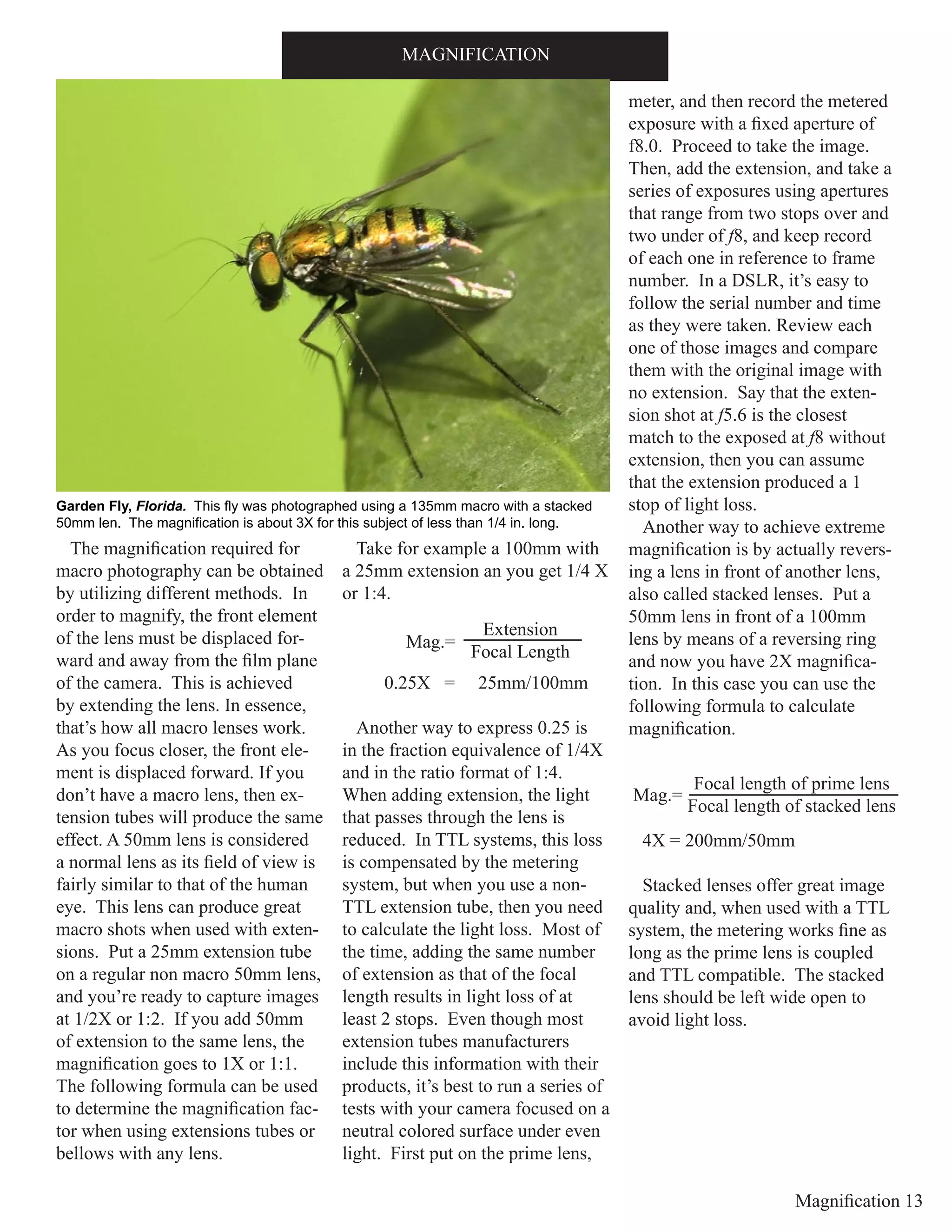 Magnification 13
The magnification required for
macro photography can be obtained
by utilizing different methods. In
order to magnify, the front element
of the lens must be displaced for-
ward and away from the film plane
of the camera. This is achieved
by extending the lens. In essence,
that’s how all macro lenses work.
As you focus closer, the front ele-
ment is displaced forward. If you
don’t have a macro lens, then ex-
tension tubes will produce the same
effect. A 50mm lens is considered
a normal lens as its field of view is
fairly similar to that of the human
eye. This lens can produce great
macro shots when used with exten-
sions. Put a 25mm extension tube
on a regular non macro 50mm lens,
and you’re ready to capture images
at 1/2X or 1:2. If you add 50mm
of extension to the same lens, the
magnification goes to 1X or 1:1.
The following formula can be used
to determine the magnification fac-
tor when using extensions tubes or
bellows with any lens.
Take for example a 100mm with
a 25mm extension an you get 1/4 X
or 1:4.
0.25X = 25mm/100mm
Another way to express 0.25 is
in the fraction equivalence of 1/4X
and in the ratio format of 1:4.
When adding extension, the light
that passes through the lens is
reduced. In TTL systems, this loss
is compensated by the metering
system, but when you use a non-
TTL extension tube, then you need
to calculate the light loss. Most of
the time, adding the same number
of extension as that of the focal
length results in light loss of at
least 2 stops. Even though most
extension tubes manufacturers
include this information with their
products, it’s best to run a series of
tests with your camera focused on a
neutral colored surface under even
light. First put on the prime lens,
meter, and then record the metered
exposure with a fixed aperture of
f8.0. Proceed to take the image.
Then, add the extension, and take a
series of exposures using apertures
that range from two stops over and
two under of f8, and keep record
of each one in reference to frame
number. In a DSLR, it’s easy to
follow the serial number and time
as they were taken. Review each
one of those images and compare
them with the original image with
no extension. Say that the exten-
sion shot at f5.6 is the closest
match to the exposed at f8 without
extension, then you can assume
that the extension produced a 1
stop of light loss.
Another way to achieve extreme
magnification is by actually revers-
ing a lens in front of another lens,
also called stacked lenses. Put a
50mm lens in front of a 100mm
lens by means of a reversing ring
and now you have 2X magnifica-
tion. In this case you can use the
following formula to calculate
magnification.
4X = 200mm/50mm
Stacked lenses offer great image
quality and, when used with a TTL
system, the metering works fine as
long as the prime lens is coupled
and TTL compatible. The stacked
lens should be left wide open to
avoid light loss.
MAGNIFICATION
Garden Fly, Florida. This fly was photographed using a 135mm macro with a stacked
50mm len. The magnification is about 3X for this subject of less than 1/4 in. long.
Extension
Focal Length
Mag.=
Focal length of prime lens
Focal length of stacked lens
Mag.=
 