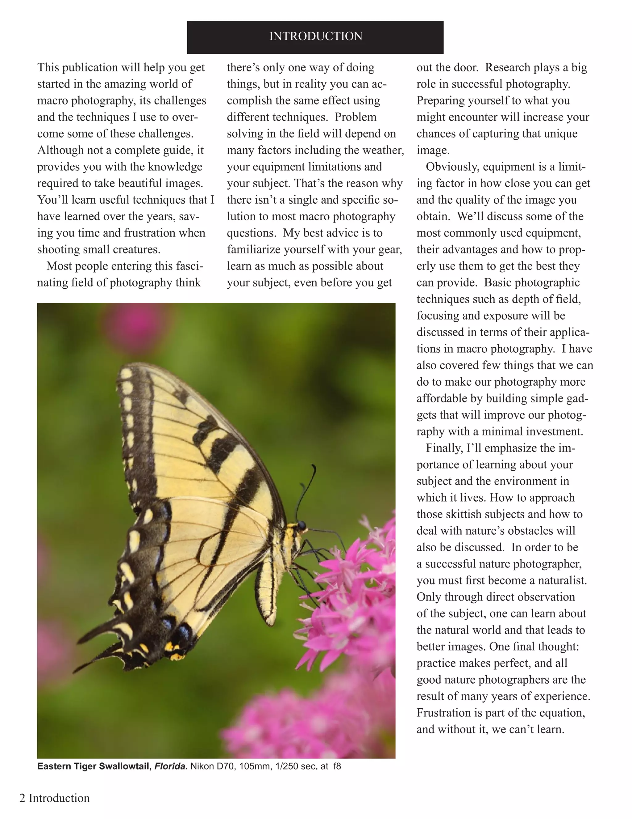 2 Introduction
This publication will help you get
started in the amazing world of
macro photography, its challenges
and the techniques I use to over-
come some of these challenges.
Although not a complete guide, it
provides you with the knowledge
required to take beautiful images.
You’ll learn useful techniques that I
have learned over the years, sav-
ing you time and frustration when
shooting small creatures.
Most people entering this fasci-
nating field of photography think
there’s only one way of doing
things, but in reality you can ac-
complish the same effect using
different techniques. Problem
solving in the field will depend on
many factors including the weather,
your equipment limitations and
your subject. That’s the reason why
there isn’t a single and specific so-
lution to most macro photography
questions. My best advice is to
familiarize yourself with your gear,
learn as much as possible about
your subject, even before you get
out the door. Research plays a big
role in successful photography.
Preparing yourself to what you
might encounter will increase your
chances of capturing that unique
image.
Obviously, equipment is a limit-
ing factor in how close you can get
and the quality of the image you
obtain. We’ll discuss some of the
most commonly used equipment,
their advantages and how to prop-
erly use them to get the best they
can provide. Basic photographic
techniques such as depth of field,
focusing and exposure will be
discussed in terms of their applica-
tions in macro photography. I have
also covered few things that we can
do to make our photography more
affordable by building simple gad-
gets that will improve our photog-
raphy with a minimal investment.
Finally, I’ll emphasize the im-
portance of learning about your
subject and the environment in
which it lives. How to approach
those skittish subjects and how to
deal with nature’s obstacles will
also be discussed. In order to be
a successful nature photographer,
you must first become a naturalist.
Only through direct observation
of the subject, one can learn about
the natural world and that leads to
better images. One final thought:
practice makes perfect, and all
good nature photographers are the
result of many years of experience.
Frustration is part of the equation,
and without it, we can’t learn.
INTRODUCTION
Eastern Tiger Swallowtail, Florida. Nikon D70, 105mm, 1/250 sec. at f8
 