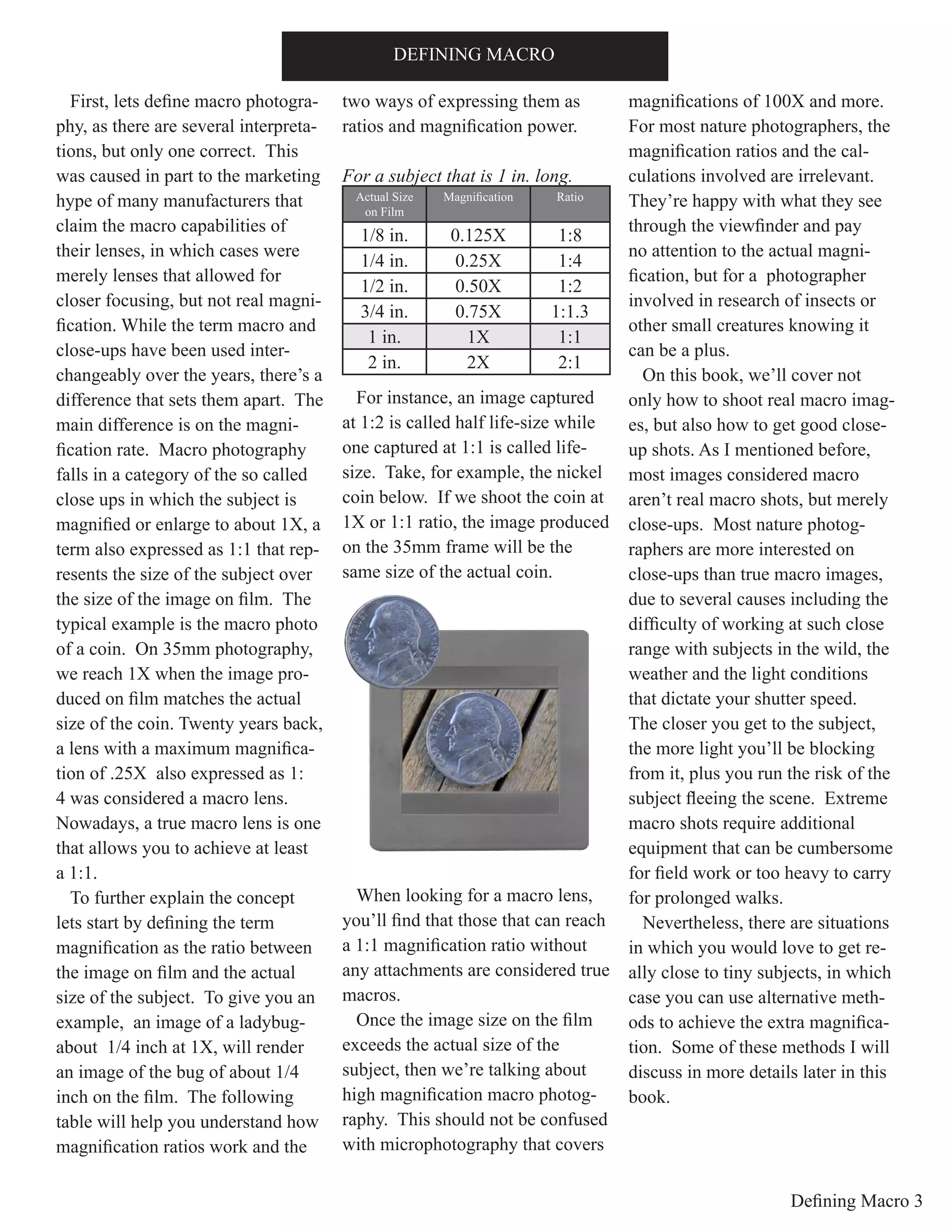 Defining Macro 3
First, lets define macro photogra-
phy, as there are several interpreta-
tions, but only one correct. This
was caused in part to the marketing
hype of many manufacturers that
claim the macro capabilities of
their lenses, in which cases were
merely lenses that allowed for
closer focusing, but not real magni-
fication. While the term macro and
close-ups have been used inter-
changeably over the years, there’s a
difference that sets them apart. The
main difference is on the magni-
fication rate. Macro photography
falls in a category of the so called
close ups in which the subject is
magnified or enlarge to about 1X, a
term also expressed as 1:1 that rep-
resents the size of the subject over
the size of the image on film. The
typical example is the macro photo
of a coin. On 35mm photography,
we reach 1X when the image pro-
duced on film matches the actual
size of the coin. Twenty years back,
a lens with a maximum magnifica-
tion of .25X also expressed as 1:
4 was considered a macro lens.
Nowadays, a true macro lens is one
that allows you to achieve at least
a 1:1.
To further explain the concept
lets start by defining the term
magnification as the ratio between
the image on film and the actual
size of the subject. To give you an
example, an image of a ladybug-
about 1/4 inch at 1X, will render
an image of the bug of about 1/4
inch on the film. The following
table will help you understand how
magnification ratios work and the
two ways of expressing them as
ratios and magnification power.
For a subject that is 1 in. long.
For instance, an image captured
at 1:2 is called half life-size while
one captured at 1:1 is called life-
size. Take, for example, the nickel
coin below. If we shoot the coin at
1X or 1:1 ratio, the image produced
on the 35mm frame will be the
same size of the actual coin.
When looking for a macro lens,
you’ll find that those that can reach
a 1:1 magnification ratio without
any attachments are considered true
macros.
Once the image size on the film
exceeds the actual size of the
subject, then we’re talking about
high magnification macro photog-
raphy. This should not be confused
with microphotography that covers
magnifications of 100X and more.
For most nature photographers, the
magnification ratios and the cal-
culations involved are irrelevant.
They’re happy with what they see
through the viewfinder and pay
no attention to the actual magni-
fication, but for a photographer
involved in research of insects or
other small creatures knowing it
can be a plus.
On this book, we’ll cover not
only how to shoot real macro imag-
es, but also how to get good close-
up shots. As I mentioned before,
most images considered macro
aren’t real macro shots, but merely
close-ups. Most nature photog-
raphers are more interested on
close-ups than true macro images,
due to several causes including the
difficulty of working at such close
range with subjects in the wild, the
weather and the light conditions
that dictate your shutter speed.
The closer you get to the subject,
the more light you’ll be blocking
from it, plus you run the risk of the
subject fleeing the scene. Extreme
macro shots require additional
equipment that can be cumbersome
for field work or too heavy to carry
for prolonged walks.
Nevertheless, there are situations
in which you would love to get re-
ally close to tiny subjects, in which
case you can use alternative meth-
ods to achieve the extra magnifica-
tion. Some of these methods I will
discuss in more details later in this
book.
DEFINING MACRO
Actual Size
on Film
Magnification Ratio
1/8 in. 0.125X 1:8
1/4 in. 0.25X 1:4
1/2 in. 0.50X 1:2
3/4 in. 0.75X 1:1.3
1 in. 1X 1:1
2 in. 2X 2:1
 