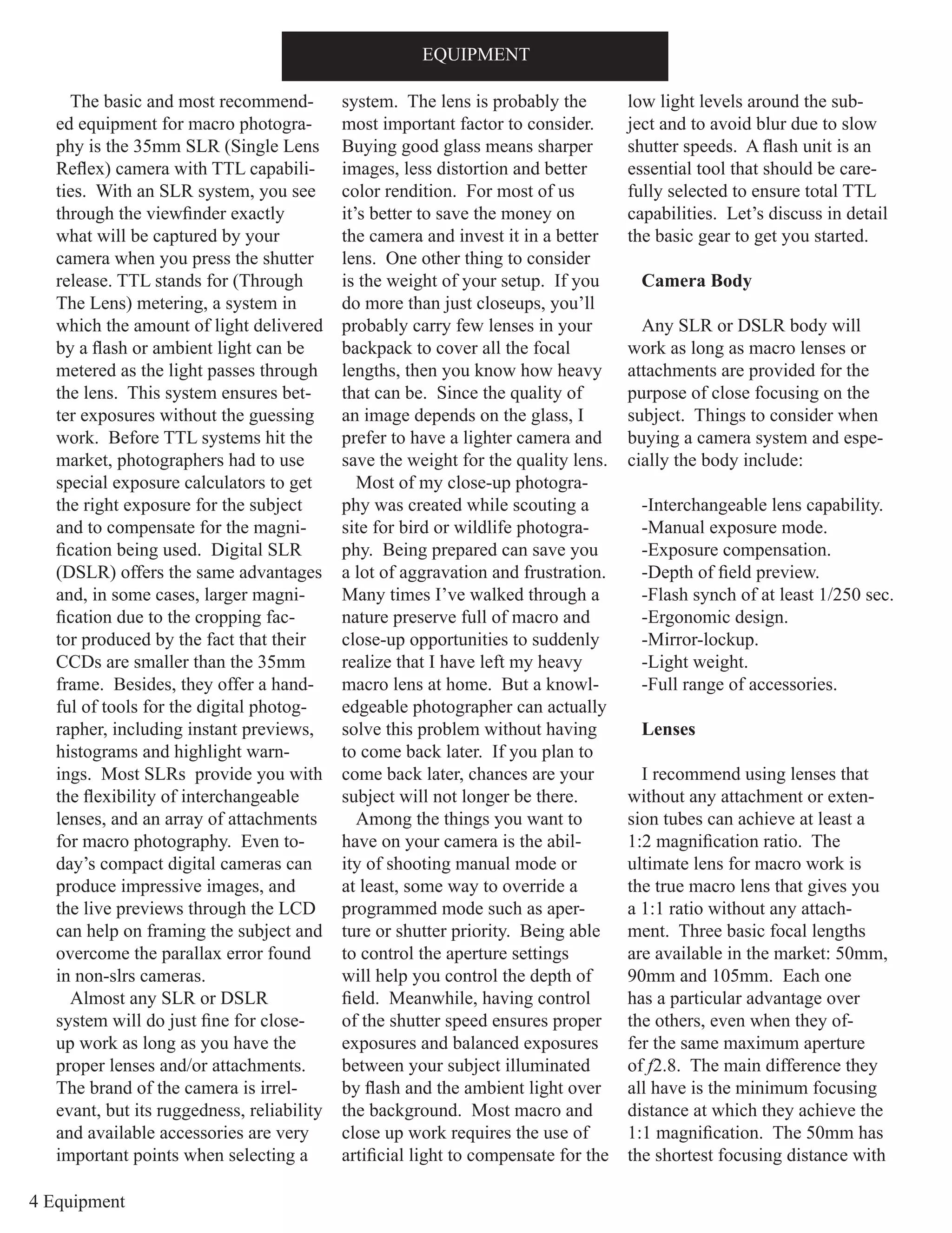 4 Equipment
EQUIPMENT
The basic and most recommend-
ed equipment for macro photogra-
phy is the 35mm SLR (Single Lens
Reflex) camera with TTL capabili-
ties. With an SLR system, you see
through the viewfinder exactly
what will be captured by your
camera when you press the shutter
release. TTL stands for (Through
The Lens) metering, a system in
which the amount of light delivered
by a flash or ambient light can be
metered as the light passes through
the lens. This system ensures bet-
ter exposures without the guessing
work. Before TTL systems hit the
market, photographers had to use
special exposure calculators to get
the right exposure for the subject
and to compensate for the magni-
fication being used. Digital SLR
(DSLR) offers the same advantages
and, in some cases, larger magni-
fication due to the cropping fac-
tor produced by the fact that their
CCDs are smaller than the 35mm
frame. Besides, they offer a hand-
ful of tools for the digital photog-
rapher, including instant previews,
histograms and highlight warn-
ings. Most SLRs provide you with
the flexibility of interchangeable
lenses, and an array of attachments
for macro photography. Even to-
day’s compact digital cameras can
produce impressive images, and
the live previews through the LCD
can help on framing the subject and
overcome the parallax error found
in non-slrs cameras.
Almost any SLR or DSLR
system will do just fine for close-
up work as long as you have the
proper lenses and/or attachments.
The brand of the camera is irrel-
evant, but its ruggedness, reliability
and available accessories are very
important points when selecting a
system. The lens is probably the
most important factor to consider.
Buying good glass means sharper
images, less distortion and better
color rendition. For most of us
it’s better to save the money on
the camera and invest it in a better
lens. One other thing to consider
is the weight of your setup. If you
do more than just closeups, you’ll
probably carry few lenses in your
backpack to cover all the focal
lengths, then you know how heavy
that can be. Since the quality of
an image depends on the glass, I
prefer to have a lighter camera and
save the weight for the quality lens.
Most of my close-up photogra-
phy was created while scouting a
site for bird or wildlife photogra-
phy. Being prepared can save you
a lot of aggravation and frustration.
Many times I’ve walked through a
nature preserve full of macro and
close-up opportunities to suddenly
realize that I have left my heavy
macro lens at home. But a knowl-
edgeable photographer can actually
solve this problem without having
to come back later. If you plan to
come back later, chances are your
subject will not longer be there.
Among the things you want to
have on your camera is the abil-
ity of shooting manual mode or
at least, some way to override a
programmed mode such as aper-
ture or shutter priority. Being able
to control the aperture settings
will help you control the depth of
field. Meanwhile, having control
of the shutter speed ensures proper
exposures and balanced exposures
between your subject illuminated
by flash and the ambient light over
the background. Most macro and
close up work requires the use of
artificial light to compensate for the
low light levels around the sub-
ject and to avoid blur due to slow
shutter speeds. A flash unit is an
essential tool that should be care-
fully selected to ensure total TTL
capabilities. Let’s discuss in detail
the basic gear to get you started.
Camera Body
Any SLR or DSLR body will
work as long as macro lenses or
attachments are provided for the
purpose of close focusing on the
subject. Things to consider when
buying a camera system and espe-
cially the body include:
-Interchangeable lens capability.
-Manual exposure mode.
-Exposure compensation.
-Depth of field preview.
-Flash synch of at least 1/250 sec.
-Ergonomic design.
-Mirror-lockup.
-Light weight.
-Full range of accessories.
Lenses
I recommend using lenses that
without any attachment or exten-
sion tubes can achieve at least a
1:2 magnification ratio. The
ultimate lens for macro work is
the true macro lens that gives you
a 1:1 ratio without any attach-
ment. Three basic focal lengths
are available in the market: 50mm,
90mm and 105mm. Each one
has a particular advantage over
the others, even when they of-
fer the same maximum aperture
of f2.8. The main difference they
all have is the minimum focusing
distance at which they achieve the
1:1 magnification. The 50mm has
the shortest focusing distance with
 