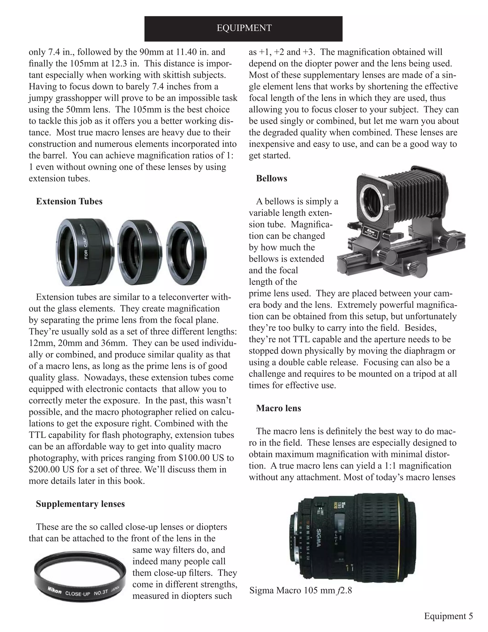 Equipment 5
only 7.4 in., followed by the 90mm at 11.40 in. and
finally the 105mm at 12.3 in. This distance is impor-
tant especially when working with skittish subjects.
Having to focus down to barely 7.4 inches from a
jumpy grasshopper will prove to be an impossible task
using the 50mm lens. The 105mm is the best choice
to tackle this job as it offers you a better working dis-
tance. Most true macro lenses are heavy due to their
construction and numerous elements incorporated into
the barrel. You can achieve magnification ratios of 1:
1 even without owning one of these lenses by using
extension tubes.
Extension Tubes
Extension tubes are similar to a teleconverter with-
out the glass elements. They create magnification
by separating the prime lens from the focal plane.
They’re usually sold as a set of three different lengths:
12mm, 20mm and 36mm. They can be used individu-
ally or combined, and produce similar quality as that
of a macro lens, as long as the prime lens is of good
quality glass. Nowadays, these extension tubes come
equipped with electronic contacts that allow you to
correctly meter the exposure. In the past, this wasn’t
possible, and the macro photographer relied on calcu-
lations to get the exposure right. Combined with the
TTL capability for flash photography, extension tubes
can be an affordable way to get into quality macro
photography, with prices ranging from $100.00 US to
$200.00 US for a set of three. We’ll discuss them in
more details later in this book.
Supplementary lenses
These are the so called close-up lenses or diopters
that can be attached to the front of the lens in the
same way filters do, and
indeed many people call
them close-up filters. They
come in different strengths,
measured in diopters such
as +1, +2 and +3. The magnification obtained will
depend on the diopter power and the lens being used.
Most of these supplementary lenses are made of a sin-
gle element lens that works by shortening the effective
focal length of the lens in which they are used, thus
allowing you to focus closer to your subject. They can
be used singly or combined, but let me warn you about
the degraded quality when combined. These lenses are
inexpensive and easy to use, and can be a good way to
get started.
Bellows
A bellows is simply a
variable length exten-
sion tube. Magnifica-
tion can be changed
by how much the
bellows is extended
and the focal
length of the
prime lens used. They are placed between your cam-
era body and the lens. Extremely powerful magnifica-
tion can be obtained from this setup, but unfortunately
they’re too bulky to carry into the field. Besides,
they’re not TTL capable and the aperture needs to be
stopped down physically by moving the diaphragm or
using a double cable release. Focusing can also be a
challenge and requires to be mounted on a tripod at all
times for effective use.
Macro lens
The macro lens is definitely the best way to do mac-
ro in the field. These lenses are especially designed to
obtain maximum magnification with minimal distor-
tion. A true macro lens can yield a 1:1 magnification
without any attachment. Most of today’s macro lenses
EQUIPMENT
Sigma Macro 105 mm f2.8
 