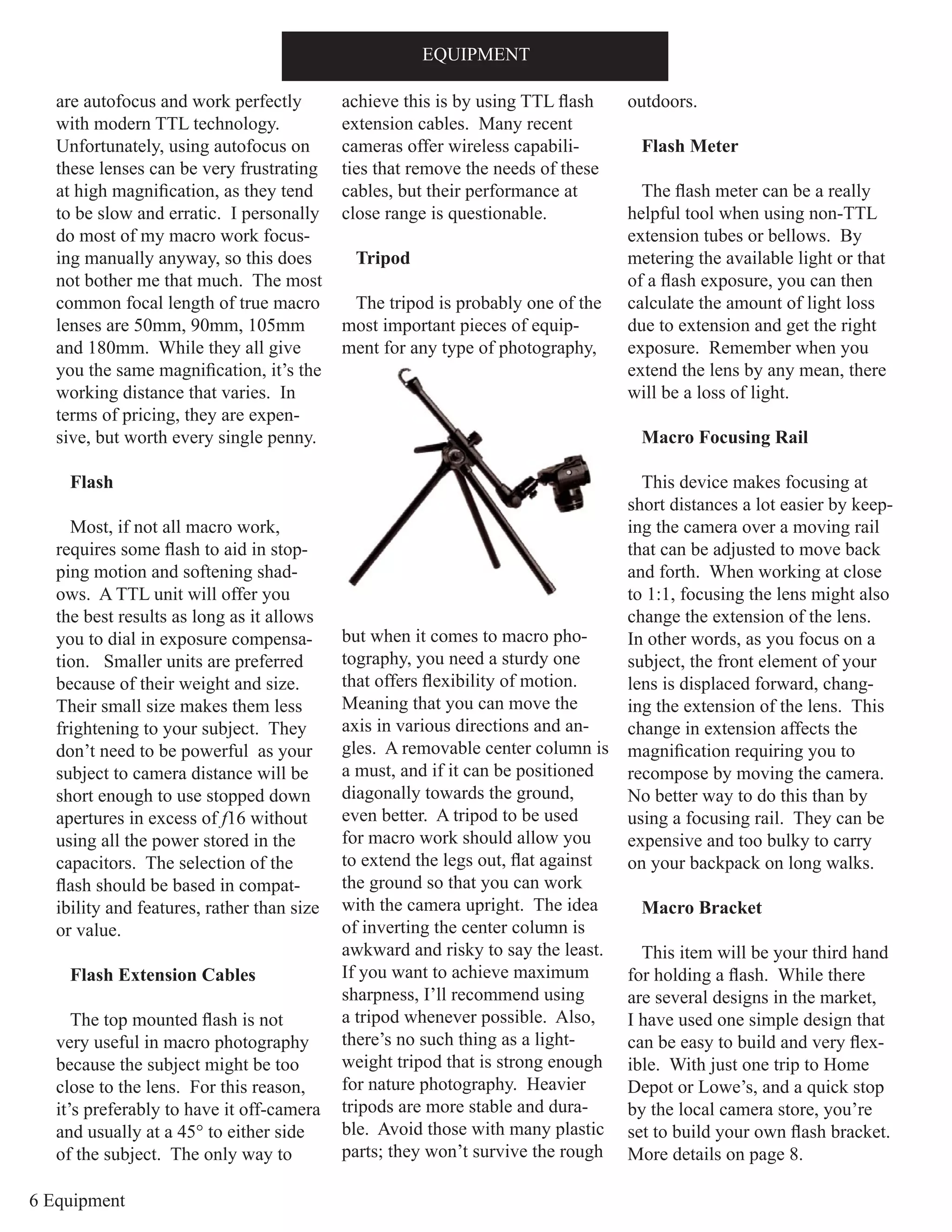 6 Equipment
are autofocus and work perfectly
with modern TTL technology.
Unfortunately, using autofocus on
these lenses can be very frustrating
at high magnification, as they tend
to be slow and erratic. I personally
do most of my macro work focus-
ing manually anyway, so this does
not bother me that much. The most
common focal length of true macro
lenses are 50mm, 90mm, 105mm
and 180mm. While they all give
you the same magnification, it’s the
working distance that varies. In
terms of pricing, they are expen-
sive, but worth every single penny.
Flash
Most, if not all macro work,
requires some flash to aid in stop-
ping motion and softening shad-
ows. A TTL unit will offer you
the best results as long as it allows
you to dial in exposure compensa-
tion. Smaller units are preferred
because of their weight and size.
Their small size makes them less
frightening to your subject. They
don’t need to be powerful as your
subject to camera distance will be
short enough to use stopped down
apertures in excess of f16 without
using all the power stored in the
capacitors. The selection of the
flash should be based in compat-
ibility and features, rather than size
or value.
Flash Extension Cables
The top mounted flash is not
very useful in macro photography
because the subject might be too
close to the lens. For this reason,
it’s preferably to have it off-camera
and usually at a 45° to either side
of the subject. The only way to
achieve this is by using TTL flash
extension cables. Many recent
cameras offer wireless capabili-
ties that remove the needs of these
cables, but their performance at
close range is questionable.
Tripod
The tripod is probably one of the
most important pieces of equip-
ment for any type of photography,
but when it comes to macro pho-
tography, you need a sturdy one
that offers flexibility of motion.
Meaning that you can move the
axis in various directions and an-
gles. A removable center column is
a must, and if it can be positioned
diagonally towards the ground,
even better. A tripod to be used
for macro work should allow you
to extend the legs out, flat against
the ground so that you can work
with the camera upright. The idea
of inverting the center column is
awkward and risky to say the least.
If you want to achieve maximum
sharpness, I’ll recommend using
a tripod whenever possible. Also,
there’s no such thing as a light-
weight tripod that is strong enough
for nature photography. Heavier
tripods are more stable and dura-
ble. Avoid those with many plastic
parts; they won’t survive the rough
outdoors.
Flash Meter
The flash meter can be a really
helpful tool when using non-TTL
extension tubes or bellows. By
metering the available light or that
of a flash exposure, you can then
calculate the amount of light loss
due to extension and get the right
exposure. Remember when you
extend the lens by any mean, there
will be a loss of light.
Macro Focusing Rail
This device makes focusing at
short distances a lot easier by keep-
ing the camera over a moving rail
that can be adjusted to move back
and forth. When working at close
to 1:1, focusing the lens might also
change the extension of the lens.
In other words, as you focus on a
subject, the front element of your
lens is displaced forward, chang-
ing the extension of the lens. This
change in extension affects the
magnification requiring you to
recompose by moving the camera.
No better way to do this than by
using a focusing rail. They can be
expensive and too bulky to carry
on your backpack on long walks.
Macro Bracket
This item will be your third hand
for holding a flash. While there
are several designs in the market,
I have used one simple design that
can be easy to build and very flex-
ible. With just one trip to Home
Depot or Lowe’s, and a quick stop
by the local camera store, you’re
set to build your own flash bracket.
More details on page 8.
EQUIPMENT
 