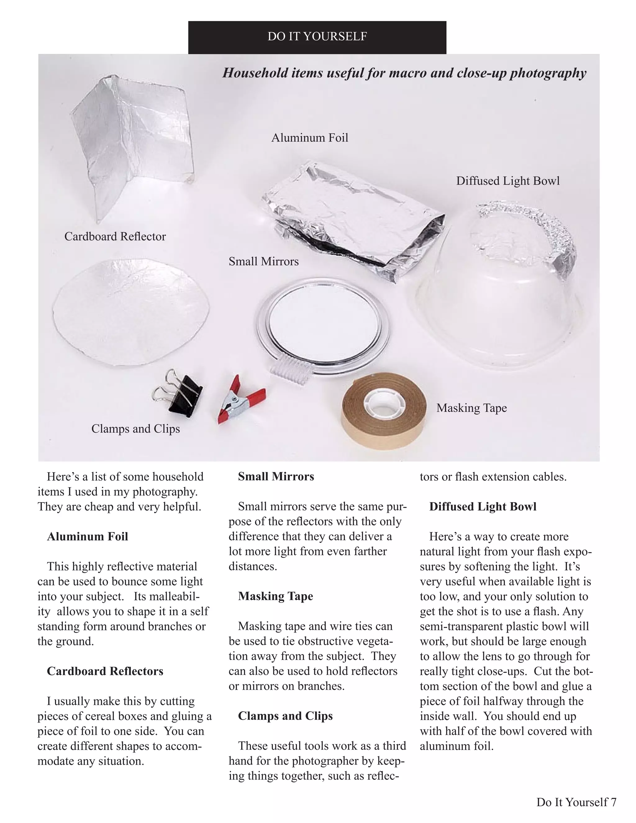 Do It Yourself 7
Here’s a list of some household
items I used in my photography.
They are cheap and very helpful.
Aluminum Foil
This highly reflective material
can be used to bounce some light
into your subject. Its malleabil-
ity allows you to shape it in a self
standing form around branches or
the ground.
Cardboard Reflectors
I usually make this by cutting
pieces of cereal boxes and gluing a
piece of foil to one side. You can
create different shapes to accom-
modate any situation.
Small Mirrors
Small mirrors serve the same pur-
pose of the reflectors with the only
difference that they can deliver a
lot more light from even farther
distances.
Masking Tape
Masking tape and wire ties can
be used to tie obstructive vegeta-
tion away from the subject. They
can also be used to hold reflectors
or mirrors on branches.
Clamps and Clips
These useful tools work as a third
hand for the photographer by keep-
ing things together, such as reflec-
tors or flash extension cables.
Diffused Light Bowl
Here’s a way to create more
natural light from your flash expo-
sures by softening the light. It’s
very useful when available light is
too low, and your only solution to
get the shot is to use a flash. Any
semi-transparent plastic bowl will
work, but should be large enough
to allow the lens to go through for
really tight close-ups. Cut the bot-
tom section of the bowl and glue a
piece of foil halfway through the
inside wall. You should end up
with half of the bowl covered with
aluminum foil.
DO IT YOURSELF
Aluminum Foil
Small Mirrors
Masking Tape
Diffused Light Bowl
Clamps and Clips
Household items useful for macro and close-up photography
Cardboard Reflector
 