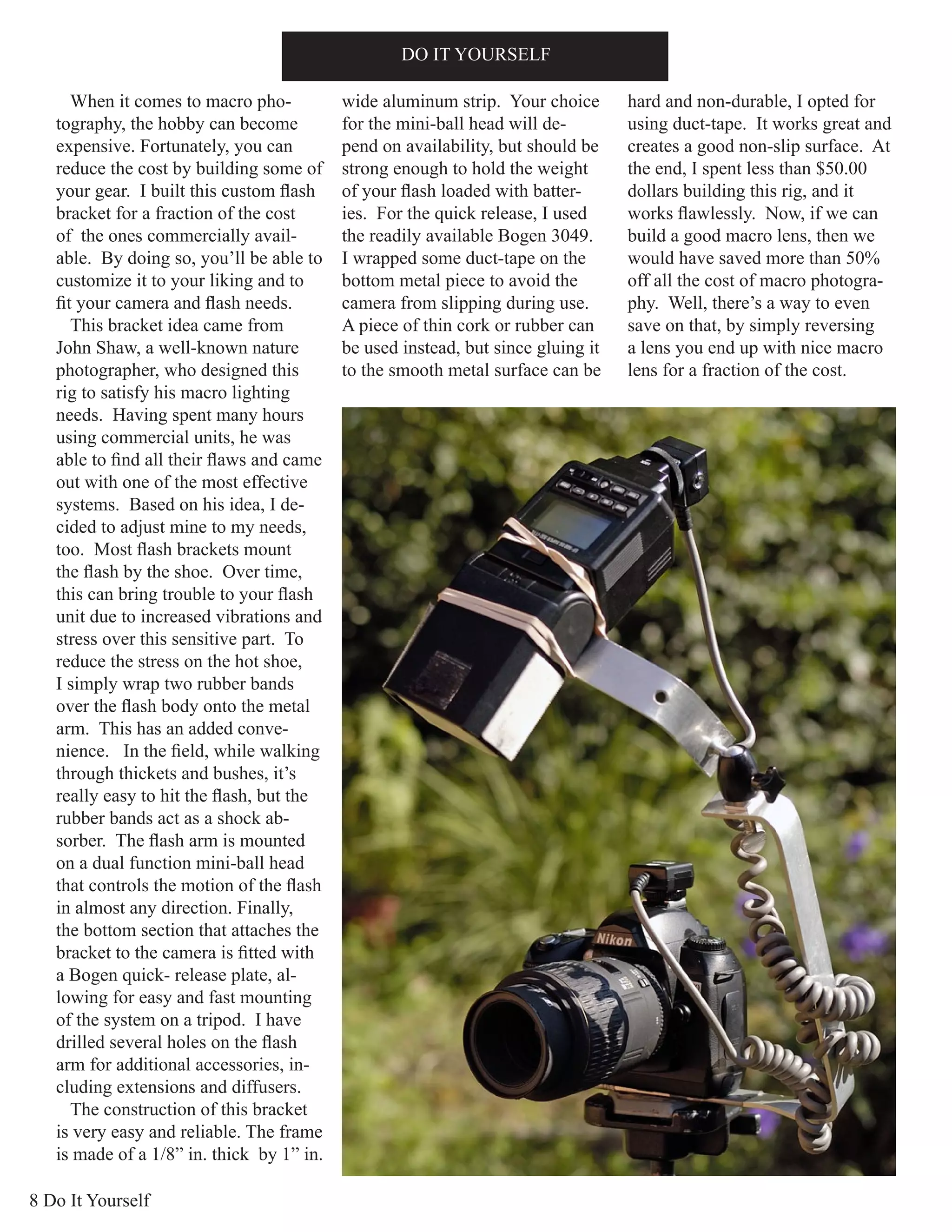 8 Do It Yourself
DO IT YOURSELF
When it comes to macro pho-
tography, the hobby can become
expensive. Fortunately, you can
reduce the cost by building some of
your gear. I built this custom flash
bracket for a fraction of the cost
of the ones commercially avail-
able. By doing so, you’ll be able to
customize it to your liking and to
fit your camera and flash needs.
This bracket idea came from
John Shaw, a well-known nature
photographer, who designed this
rig to satisfy his macro lighting
needs. Having spent many hours
using commercial units, he was
able to find all their flaws and came
out with one of the most effective
systems. Based on his idea, I de-
cided to adjust mine to my needs,
too. Most flash brackets mount
the flash by the shoe. Over time,
this can bring trouble to your flash
unit due to increased vibrations and
stress over this sensitive part. To
reduce the stress on the hot shoe,
I simply wrap two rubber bands
over the flash body onto the metal
arm. This has an added conve-
nience. In the field, while walking
through thickets and bushes, it’s
really easy to hit the flash, but the
rubber bands act as a shock ab-
sorber. The flash arm is mounted
on a dual function mini-ball head
that controls the motion of the flash
in almost any direction. Finally,
the bottom section that attaches the
bracket to the camera is fitted with
a Bogen quick- release plate, al-
lowing for easy and fast mounting
of the system on a tripod. I have
drilled several holes on the flash
arm for additional accessories, in-
cluding extensions and diffusers.
The construction of this bracket
is very easy and reliable. The frame
is made of a 1/8” in. thick by 1” in.
wide aluminum strip. Your choice
for the mini-ball head will de-
pend on availability, but should be
strong enough to hold the weight
of your flash loaded with batter-
ies. For the quick release, I used
the readily available Bogen 3049.
I wrapped some duct-tape on the
bottom metal piece to avoid the
camera from slipping during use.
A piece of thin cork or rubber can
be used instead, but since gluing it
to the smooth metal surface can be
hard and non-durable, I opted for
using duct-tape. It works great and
creates a good non-slip surface. At
the end, I spent less than $50.00
dollars building this rig, and it
works flawlessly. Now, if we can
build a good macro lens, then we
would have saved more than 50%
off all the cost of macro photogra-
phy. Well, there’s a way to even
save on that, by simply reversing
a lens you end up with nice macro
lens for a fraction of the cost.
 