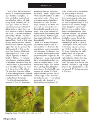 10 Depth of Field
DEPTH OF FIELD
Depth of field (DOF) comprises
the area of sharpness right in front
and behind the focus plane. In
other words, how much in front
and behind the subject will look
totally sharp. In theory, you can
focus your camera in a precise
area on your subject and that will
define the focus plane. However,
there are areas of relative sharpness
that extent 1/3 in front of the focus
plane and 2/3 behind. This zone
of sharpness is what we refer to as
depth of field. Depth of field varies
directly with the aperture selected:
the smaller the aperture, the greater
depth; the wider the aperture, the
shallower depth of field. At the
same time, depth of field is shal-
lower as you focus closer to the
subject, regardless of the focal
length of the lens. For example,
when focusing on a large subject
10 feet away, the depth of field for
a particular lens at f16 is almost in-
finite behind the subject and close
to 10 feet in front of the subject.
The same lens focus on a subject
10 inches away produces a depth of
field of less than 1/2 in. in front and
2 inches behind the subject.
Focal length does not change
the depth of field, it’s the distance
between the lens and the subject
that matters. Shoot a subject with a
50mm lens at f8 and then shoot the
same subject with a 100mm lens
at the same aperture, but change
the distance to create the same
image coverage of the 50mm lens,
and you’ll end up with the same
depth of field, regardless of focal
length. Now if you maintain the
same distance while shooting with
these two lenses, then the longer
focal length will render a shallower
depth of field.
In the field, you need to pay at-
tention to the depth of field. It’s
important that you determine the
areas that you want to maintain in
total sharpness. By doing so, you
can establish some degree of sepa-
ration between the subject and the
background. Having a background
that is too crowded and sharp can
compete with your subject to the
point that the subject loses impact.
When selecting the right aperture
for the desired depth of field, make
sure that you include all of your
subject whenever possible. Occa-
sionally, depth of field is so mini-
mal that some parts of your subject
may render soft. As a rule of
thumb when shooting insects, it’s
better to keep the area surrounding
the eyes as sharp as possible.
To avoid the guessing work of
how much to stop down the lens
for the desired depth, manufactur-
ers have incorporated depth of field
previews in the cameras. Simply
select the aperture and press the
DOF preview to see how far the
area of sharpness extends. Note
that when using the DOF preview,
your viewfinder will get dark as
less light is passing through the
lens. In low light situations, this
method might not be as effective.
In the photo below, I have taken
two separate exposures, one us-
ing f 11(left) and the other using
f4 (right). Notice how the back-
ground makes the left picture
too cluttered. The picture on the
right makes the subject stand out,
without sacrificing detail on its
body. By simply selecting the right
aperture, I was able to keep enough
detail on the subject and less on the
background. It’s that easy, practice
is all it takes.
Dragonfly, Florida . Nikon D70, 105mm, 1/250 sec. at f11 Nikon D70, 105mm, 1/1600 sec. at f4
 