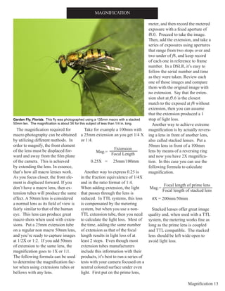 Magnification 13
The magnification required for
macro photography can be obtained
by utilizing different methods. In
order to magnify, the front element
of the lens must be displaced for-
ward and away from the film plane
of the camera. This is achieved
by extending the lens. In essence,
that’s how all macro lenses work.
As you focus closer, the front ele-
ment is displaced forward. If you
don’t have a macro lens, then ex-
tension tubes will produce the same
effect. A 50mm lens is considered
a normal lens as its field of view is
fairly similar to that of the human
eye. This lens can produce great
macro shots when used with exten-
sions. Put a 25mm extension tube
on a regular non macro 50mm lens,
and you’re ready to capture images
at 1/2X or 1:2. If you add 50mm
of extension to the same lens, the
magnification goes to 1X or 1:1.
The following formula can be used
to determine the magnification fac-
tor when using extensions tubes or
bellows with any lens.
Take for example a 100mm with
a 25mm extension an you get 1/4 X
or 1:4.
0.25X = 25mm/100mm
Another way to express 0.25 is
in the fraction equivalence of 1/4X
and in the ratio format of 1:4.
When adding extension, the light
that passes through the lens is
reduced. In TTL systems, this loss
is compensated by the metering
system, but when you use a non-
TTL extension tube, then you need
to calculate the light loss. Most of
the time, adding the same number
of extension as that of the focal
length results in light loss of at
least 2 stops. Even though most
extension tubes manufacturers
include this information with their
products, it’s best to run a series of
tests with your camera focused on a
neutral colored surface under even
light. First put on the prime lens,
meter, and then record the metered
exposure with a fixed aperture of
f8.0. Proceed to take the image.
Then, add the extension, and take a
series of exposures using apertures
that range from two stops over and
two under of f8, and keep record
of each one in reference to frame
number. In a DSLR, it’s easy to
follow the serial number and time
as they were taken. Review each
one of those images and compare
them with the original image with
no extension. Say that the exten-
sion shot at f5.6 is the closest
match to the exposed at f8 without
extension, then you can assume
that the extension produced a 1
stop of light loss.
Another way to achieve extreme
magnification is by actually revers-
ing a lens in front of another lens,
also called stacked lenses. Put a
50mm lens in front of a 100mm
lens by means of a reversing ring
and now you have 2X magnifica-
tion. In this case you can use the
following formula to calculate
magnification.
4X = 200mm/50mm
Stacked lenses offer great image
quality and, when used with a TTL
system, the metering works fine as
long as the prime lens is coupled
and TTL compatible. The stacked
lens should be left wide open to
avoid light loss.
MAGNIFICATION
Garden Fly, Florida. This fly was photographed using a 135mm macro with a stacked
50mm len. The magnification is about 3X for this subject of less than 1/4 in. long.
Extension
Focal Length
Mag.=
Focal length of prime lens
Focal length of stacked lens
Mag.=
 