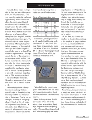 Defining Macro 3
First, lets define macro photogra-
phy, as there are several interpreta-
tions, but only one correct. This
was caused in part to the marketing
hype of many manufacturers that
claim the macro capabilities of
their lenses, in which cases were
merely lenses that allowed for
closer focusing, but not real magni-
fication. While the term macro and
close-ups have been used inter-
changeably over the years, there’s a
difference that sets them apart. The
main difference is on the magni-
fication rate. Macro photography
falls in a category of the so called
close ups in which the subject is
magnified or enlarge to about 1X, a
term also expressed as 1:1 that rep-
resents the size of the subject over
the size of the image on film. The
typical example is the macro photo
of a coin. On 35mm photography,
we reach 1X when the image pro-
duced on film matches the actual
size of the coin. Twenty years back,
a lens with a maximum magnifica-
tion of .25X also expressed as 1:
4 was considered a macro lens.
Nowadays, a true macro lens is one
that allows you to achieve at least
a 1:1.
To further explain the concept
lets start by defining the term
magnification as the ratio between
the image on film and the actual
size of the subject. To give you an
example, an image of a ladybug-
about 1/4 inch at 1X, will render
an image of the bug of about 1/4
inch on the film. The following
table will help you understand how
magnification ratios work and the
two ways of expressing them as
ratios and magnification power.
For a subject that is 1 in. long.
For instance, an image captured
at 1:2 is called half life-size while
one captured at 1:1 is called life-
size. Take, for example, the nickel
coin below. If we shoot the coin at
1X or 1:1 ratio, the image produced
on the 35mm frame will be the
same size of the actual coin.
When looking for a macro lens,
you’ll find that those that can reach
a 1:1 magnification ratio without
any attachments are considered true
macros.
Once the image size on the film
exceeds the actual size of the
subject, then we’re talking about
high magnification macro photog-
raphy. This should not be confused
with microphotography that covers
magnifications of 100X and more.
For most nature photographers, the
magnification ratios and the cal-
culations involved are irrelevant.
They’re happy with what they see
through the viewfinder and pay
no attention to the actual magni-
fication, but for a photographer
involved in research of insects or
other small creatures knowing it
can be a plus.
On this book, we’ll cover not
only how to shoot real macro imag-
es, but also how to get good close-
up shots. As I mentioned before,
most images considered macro
aren’t real macro shots, but merely
close-ups. Most nature photog-
raphers are more interested on
close-ups than true macro images,
due to several causes including the
difficulty of working at such close
range with subjects in the wild, the
weather and the light conditions
that dictate your shutter speed.
The closer you get to the subject,
the more light you’ll be blocking
from it, plus you run the risk of the
subject fleeing the scene. Extreme
macro shots require additional
equipment that can be cumbersome
for field work or too heavy to carry
for prolonged walks.
Nevertheless, there are situations
in which you would love to get re-
ally close to tiny subjects, in which
case you can use alternative meth-
ods to achieve the extra magnifica-
tion. Some of these methods I will
discuss in more details later in this
book.
DEFINING MACRO
Actual Size
on Film
Magnification Ratio
1/8 in. 0.125X 1:8
1/4 in. 0.25X 1:4
1/2 in. 0.50X 1:2
3/4 in. 0.75X 1:1.3
1 in. 1X 1:1
2 in. 2X 2:1
 