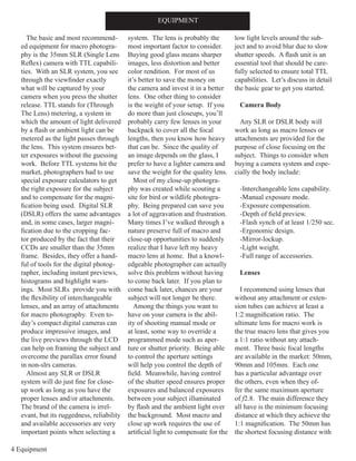 4 Equipment
EQUIPMENT
The basic and most recommend-
ed equipment for macro photogra-
phy is the 35mm SLR (Single Lens
Reflex) camera with TTL capabili-
ties. With an SLR system, you see
through the viewfinder exactly
what will be captured by your
camera when you press the shutter
release. TTL stands for (Through
The Lens) metering, a system in
which the amount of light delivered
by a flash or ambient light can be
metered as the light passes through
the lens. This system ensures bet-
ter exposures without the guessing
work. Before TTL systems hit the
market, photographers had to use
special exposure calculators to get
the right exposure for the subject
and to compensate for the magni-
fication being used. Digital SLR
(DSLR) offers the same advantages
and, in some cases, larger magni-
fication due to the cropping fac-
tor produced by the fact that their
CCDs are smaller than the 35mm
frame. Besides, they offer a hand-
ful of tools for the digital photog-
rapher, including instant previews,
histograms and highlight warn-
ings. Most SLRs provide you with
the flexibility of interchangeable
lenses, and an array of attachments
for macro photography. Even to-
day’s compact digital cameras can
produce impressive images, and
the live previews through the LCD
can help on framing the subject and
overcome the parallax error found
in non-slrs cameras.
Almost any SLR or DSLR
system will do just fine for close-
up work as long as you have the
proper lenses and/or attachments.
The brand of the camera is irrel-
evant, but its ruggedness, reliability
and available accessories are very
important points when selecting a
system. The lens is probably the
most important factor to consider.
Buying good glass means sharper
images, less distortion and better
color rendition. For most of us
it’s better to save the money on
the camera and invest it in a better
lens. One other thing to consider
is the weight of your setup. If you
do more than just closeups, you’ll
probably carry few lenses in your
backpack to cover all the focal
lengths, then you know how heavy
that can be. Since the quality of
an image depends on the glass, I
prefer to have a lighter camera and
save the weight for the quality lens.
Most of my close-up photogra-
phy was created while scouting a
site for bird or wildlife photogra-
phy. Being prepared can save you
a lot of aggravation and frustration.
Many times I’ve walked through a
nature preserve full of macro and
close-up opportunities to suddenly
realize that I have left my heavy
macro lens at home. But a knowl-
edgeable photographer can actually
solve this problem without having
to come back later. If you plan to
come back later, chances are your
subject will not longer be there.
Among the things you want to
have on your camera is the abil-
ity of shooting manual mode or
at least, some way to override a
programmed mode such as aper-
ture or shutter priority. Being able
to control the aperture settings
will help you control the depth of
field. Meanwhile, having control
of the shutter speed ensures proper
exposures and balanced exposures
between your subject illuminated
by flash and the ambient light over
the background. Most macro and
close up work requires the use of
artificial light to compensate for the
low light levels around the sub-
ject and to avoid blur due to slow
shutter speeds. A flash unit is an
essential tool that should be care-
fully selected to ensure total TTL
capabilities. Let’s discuss in detail
the basic gear to get you started.
Camera Body
Any SLR or DSLR body will
work as long as macro lenses or
attachments are provided for the
purpose of close focusing on the
subject. Things to consider when
buying a camera system and espe-
cially the body include:
-Interchangeable lens capability.
-Manual exposure mode.
-Exposure compensation.
-Depth of field preview.
-Flash synch of at least 1/250 sec.
-Ergonomic design.
-Mirror-lockup.
-Light weight.
-Full range of accessories.
Lenses
I recommend using lenses that
without any attachment or exten-
sion tubes can achieve at least a
1:2 magnification ratio. The
ultimate lens for macro work is
the true macro lens that gives you
a 1:1 ratio without any attach-
ment. Three basic focal lengths
are available in the market: 50mm,
90mm and 105mm. Each one
has a particular advantage over
the others, even when they of-
fer the same maximum aperture
of f2.8. The main difference they
all have is the minimum focusing
distance at which they achieve the
1:1 magnification. The 50mm has
the shortest focusing distance with
 