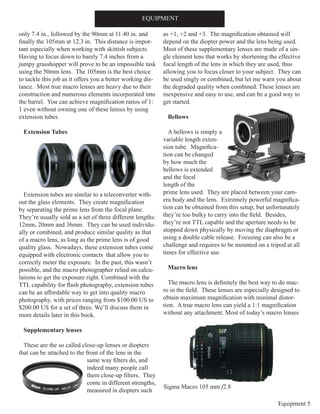 Equipment 5
only 7.4 in., followed by the 90mm at 11.40 in. and
finally the 105mm at 12.3 in. This distance is impor-
tant especially when working with skittish subjects.
Having to focus down to barely 7.4 inches from a
jumpy grasshopper will prove to be an impossible task
using the 50mm lens. The 105mm is the best choice
to tackle this job as it offers you a better working dis-
tance. Most true macro lenses are heavy due to their
construction and numerous elements incorporated into
the barrel. You can achieve magnification ratios of 1:
1 even without owning one of these lenses by using
extension tubes.
Extension Tubes
Extension tubes are similar to a teleconverter with-
out the glass elements. They create magnification
by separating the prime lens from the focal plane.
They’re usually sold as a set of three different lengths:
12mm, 20mm and 36mm. They can be used individu-
ally or combined, and produce similar quality as that
of a macro lens, as long as the prime lens is of good
quality glass. Nowadays, these extension tubes come
equipped with electronic contacts that allow you to
correctly meter the exposure. In the past, this wasn’t
possible, and the macro photographer relied on calcu-
lations to get the exposure right. Combined with the
TTL capability for flash photography, extension tubes
can be an affordable way to get into quality macro
photography, with prices ranging from $100.00 US to
$200.00 US for a set of three. We’ll discuss them in
more details later in this book.
Supplementary lenses
These are the so called close-up lenses or diopters
that can be attached to the front of the lens in the
same way filters do, and
indeed many people call
them close-up filters. They
come in different strengths,
measured in diopters such
as +1, +2 and +3. The magnification obtained will
depend on the diopter power and the lens being used.
Most of these supplementary lenses are made of a sin-
gle element lens that works by shortening the effective
focal length of the lens in which they are used, thus
allowing you to focus closer to your subject. They can
be used singly or combined, but let me warn you about
the degraded quality when combined. These lenses are
inexpensive and easy to use, and can be a good way to
get started.
Bellows
A bellows is simply a
variable length exten-
sion tube. Magnifica-
tion can be changed
by how much the
bellows is extended
and the focal
length of the
prime lens used. They are placed between your cam-
era body and the lens. Extremely powerful magnifica-
tion can be obtained from this setup, but unfortunately
they’re too bulky to carry into the field. Besides,
they’re not TTL capable and the aperture needs to be
stopped down physically by moving the diaphragm or
using a double cable release. Focusing can also be a
challenge and requires to be mounted on a tripod at all
times for effective use.
Macro lens
The macro lens is definitely the best way to do mac-
ro in the field. These lenses are especially designed to
obtain maximum magnification with minimal distor-
tion. A true macro lens can yield a 1:1 magnification
without any attachment. Most of today’s macro lenses
EQUIPMENT
Sigma Macro 105 mm f2.8
 