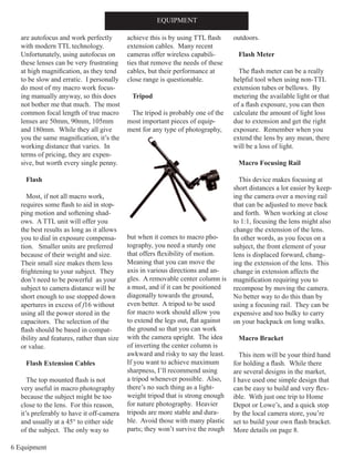6 Equipment
are autofocus and work perfectly
with modern TTL technology.
Unfortunately, using autofocus on
these lenses can be very frustrating
at high magnification, as they tend
to be slow and erratic. I personally
do most of my macro work focus-
ing manually anyway, so this does
not bother me that much. The most
common focal length of true macro
lenses are 50mm, 90mm, 105mm
and 180mm. While they all give
you the same magnification, it’s the
working distance that varies. In
terms of pricing, they are expen-
sive, but worth every single penny.
Flash
Most, if not all macro work,
requires some flash to aid in stop-
ping motion and softening shad-
ows. A TTL unit will offer you
the best results as long as it allows
you to dial in exposure compensa-
tion. Smaller units are preferred
because of their weight and size.
Their small size makes them less
frightening to your subject. They
don’t need to be powerful as your
subject to camera distance will be
short enough to use stopped down
apertures in excess of f16 without
using all the power stored in the
capacitors. The selection of the
flash should be based in compat-
ibility and features, rather than size
or value.
Flash Extension Cables
The top mounted flash is not
very useful in macro photography
because the subject might be too
close to the lens. For this reason,
it’s preferably to have it off-camera
and usually at a 45° to either side
of the subject. The only way to
achieve this is by using TTL flash
extension cables. Many recent
cameras offer wireless capabili-
ties that remove the needs of these
cables, but their performance at
close range is questionable.
Tripod
The tripod is probably one of the
most important pieces of equip-
ment for any type of photography,
but when it comes to macro pho-
tography, you need a sturdy one
that offers flexibility of motion.
Meaning that you can move the
axis in various directions and an-
gles. A removable center column is
a must, and if it can be positioned
diagonally towards the ground,
even better. A tripod to be used
for macro work should allow you
to extend the legs out, flat against
the ground so that you can work
with the camera upright. The idea
of inverting the center column is
awkward and risky to say the least.
If you want to achieve maximum
sharpness, I’ll recommend using
a tripod whenever possible. Also,
there’s no such thing as a light-
weight tripod that is strong enough
for nature photography. Heavier
tripods are more stable and dura-
ble. Avoid those with many plastic
parts; they won’t survive the rough
outdoors.
Flash Meter
The flash meter can be a really
helpful tool when using non-TTL
extension tubes or bellows. By
metering the available light or that
of a flash exposure, you can then
calculate the amount of light loss
due to extension and get the right
exposure. Remember when you
extend the lens by any mean, there
will be a loss of light.
Macro Focusing Rail
This device makes focusing at
short distances a lot easier by keep-
ing the camera over a moving rail
that can be adjusted to move back
and forth. When working at close
to 1:1, focusing the lens might also
change the extension of the lens.
In other words, as you focus on a
subject, the front element of your
lens is displaced forward, chang-
ing the extension of the lens. This
change in extension affects the
magnification requiring you to
recompose by moving the camera.
No better way to do this than by
using a focusing rail. They can be
expensive and too bulky to carry
on your backpack on long walks.
Macro Bracket
This item will be your third hand
for holding a flash. While there
are several designs in the market,
I have used one simple design that
can be easy to build and very flex-
ible. With just one trip to Home
Depot or Lowe’s, and a quick stop
by the local camera store, you’re
set to build your own flash bracket.
More details on page 8.
EQUIPMENT
 