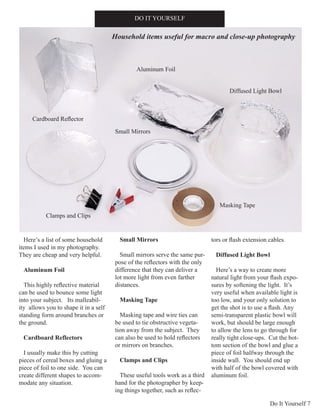 Do It Yourself 7
Here’s a list of some household
items I used in my photography.
They are cheap and very helpful.
Aluminum Foil
This highly reflective material
can be used to bounce some light
into your subject. Its malleabil-
ity allows you to shape it in a self
standing form around branches or
the ground.
Cardboard Reflectors
I usually make this by cutting
pieces of cereal boxes and gluing a
piece of foil to one side. You can
create different shapes to accom-
modate any situation.
Small Mirrors
Small mirrors serve the same pur-
pose of the reflectors with the only
difference that they can deliver a
lot more light from even farther
distances.
Masking Tape
Masking tape and wire ties can
be used to tie obstructive vegeta-
tion away from the subject. They
can also be used to hold reflectors
or mirrors on branches.
Clamps and Clips
These useful tools work as a third
hand for the photographer by keep-
ing things together, such as reflec-
tors or flash extension cables.
Diffused Light Bowl
Here’s a way to create more
natural light from your flash expo-
sures by softening the light. It’s
very useful when available light is
too low, and your only solution to
get the shot is to use a flash. Any
semi-transparent plastic bowl will
work, but should be large enough
to allow the lens to go through for
really tight close-ups. Cut the bot-
tom section of the bowl and glue a
piece of foil halfway through the
inside wall. You should end up
with half of the bowl covered with
aluminum foil.
DO IT YOURSELF
Aluminum Foil
Small Mirrors
Masking Tape
Diffused Light Bowl
Clamps and Clips
Household items useful for macro and close-up photography
Cardboard Reflector
 