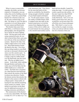 8 Do It Yourself
DO IT YOURSELF
When it comes to macro pho-
tography, the hobby can become
expensive. Fortunately, you can
reduce the cost by building some of
your gear. I built this custom flash
bracket for a fraction of the cost
of the ones commercially avail-
able. By doing so, you’ll be able to
customize it to your liking and to
fit your camera and flash needs.
This bracket idea came from
John Shaw, a well-known nature
photographer, who designed this
rig to satisfy his macro lighting
needs. Having spent many hours
using commercial units, he was
able to find all their flaws and came
out with one of the most effective
systems. Based on his idea, I de-
cided to adjust mine to my needs,
too. Most flash brackets mount
the flash by the shoe. Over time,
this can bring trouble to your flash
unit due to increased vibrations and
stress over this sensitive part. To
reduce the stress on the hot shoe,
I simply wrap two rubber bands
over the flash body onto the metal
arm. This has an added conve-
nience. In the field, while walking
through thickets and bushes, it’s
really easy to hit the flash, but the
rubber bands act as a shock ab-
sorber. The flash arm is mounted
on a dual function mini-ball head
that controls the motion of the flash
in almost any direction. Finally,
the bottom section that attaches the
bracket to the camera is fitted with
a Bogen quick- release plate, al-
lowing for easy and fast mounting
of the system on a tripod. I have
drilled several holes on the flash
arm for additional accessories, in-
cluding extensions and diffusers.
The construction of this bracket
is very easy and reliable. The frame
is made of a 1/8” in. thick by 1” in.
wide aluminum strip. Your choice
for the mini-ball head will de-
pend on availability, but should be
strong enough to hold the weight
of your flash loaded with batter-
ies. For the quick release, I used
the readily available Bogen 3049.
I wrapped some duct-tape on the
bottom metal piece to avoid the
camera from slipping during use.
A piece of thin cork or rubber can
be used instead, but since gluing it
to the smooth metal surface can be
hard and non-durable, I opted for
using duct-tape. It works great and
creates a good non-slip surface. At
the end, I spent less than $50.00
dollars building this rig, and it
works flawlessly. Now, if we can
build a good macro lens, then we
would have saved more than 50%
off all the cost of macro photogra-
phy. Well, there’s a way to even
save on that, by simply reversing
a lens you end up with nice macro
lens for a fraction of the cost.
 