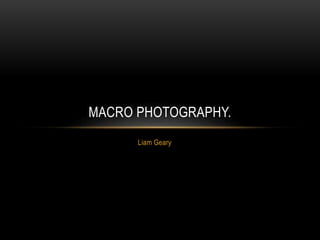 MACRO PHOTOGRAPHY. 
Liam Geary 
 
