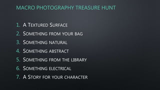 MACRO PHOTOGRAPHY TREASURE HUNT
1. A TEXTURED SURFACE
2. SOMETHING FROM YOUR BAG
3. SOMETHING NATURAL
4. SOMETHING ABSTRACT
5. SOMETHING FROM THE LIBRARY
6. SOMETHING ELECTRICAL
7. A STORY FOR YOUR CHARACTER
 