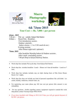 Macro
Photography
workshop
6& 7June 2015
Tour Cost --- Rs. 7,000 /- per person
6June . 2015
7.30 am – Pick up - outside Kalyan Rail Station
9.00am -- Reach Palu . Breakfast .
First introductory session .
Outdoor practicle .
Indoor session. ( 1 to 2.30 Lunch & rest )
Evening sessions
After Dinner night trail ( optional )
7June. 2015
After breakfast Mornibg Indoor & Outdoor sessions .
After Lunch .concluding session.
7.00 pm Drop to Kalyan Railway Station.
------------------------------------------------------------------------------------------------
• Work shop fees includes Pick up & drop from Kalyan Rail Station.
• Work shop fees includes breakfast –Lunch – Dinner on 6 June & breakfast – Lunch on 7
June.
• Work shop fees includes includes stay on triple sharing basis at Palu Green Dream
Resort. for 1 nights.
• Work shop fees does not include any kind of personal expenditure like cold drink / ice
cream, laundry, medicines, mineral water, etc.
• For registering your name please pay full tour cost per person (this amount is non
refundable).
• For any questions / doubts regarding camera /equipment required to attaind this work
shop please contact Yuwaraj Gurjar 9892138338.
• If you have travelled with Vihang in 2013-14-15 then you will get special discount of
Rs.500 /- per person,
 