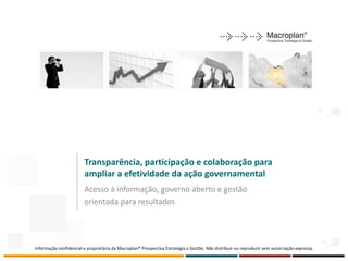 Transparência, participação e colaboração para
                        ampliar a efetividade da ação governamental
                        Acesso à informação, governo aberto e gestão
                        orientada para resultados




Informação confidencial e proprietária da Macroplan® Prospectiva Estratégia e Gestão. Não distribuir ou reproduzir sem autorização expressa.
 