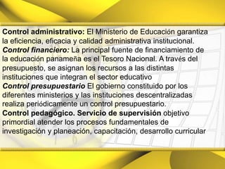 Control administrativo: El Ministerio de Educación garantiza la eficiencia, eficacia y calidad administrativa institucional.Control financiero:La principal fuente de financiamiento de la educación panameña es el Tesoro Nacional. A través del presupuesto, se asignan los recursos a las distintas instituciones que integran el sector educativoControl presupuestarioEl gobierno constituido por los diferentes ministerios y las instituciones descentralizadas realiza periódicamente un control presupuestario.Control pedagógico. Servicio de supervisión objetivo primordial atender los procesos fundamentales de investigación y planeación, capacitación, desarrollo curricular