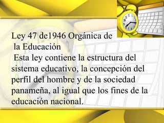Ley 47 de1946 Orgánica de la Educación Esta ley contiene la estructura del sistema educativo, la concepción del perfil del hombre y de la sociedad panameña, al igual que los fines de la educación nacional.