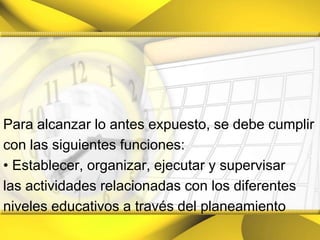 Para alcanzar lo antes expuesto, se debe cumplircon las siguientes funciones:• Establecer, organizar, ejecutar y supervisarlas actividades relacionadas con los diferentesniveles educativos a través del planeamiento
