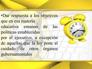 Dar respuesta a los objetivos que en esa materiaeducativa emanan de las políticas establecidas por el ejecutivo, a excepción de aquellas que la ley pone al cuidado de otros órganos gubernamentales