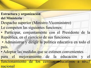 Estructura y organizacióndel MinisterioDespacho superior (Ministro-Viceministro)Le competen las siguientes funciones:• Participar, conjuntamente con el Presidente de la República, en el ejercicio de sus funciones• Administrar y dirigir la política educativa en todo el país.• Adoptar las medidas que se estimen convenientespara el mejoramiento de la educación y el funcionamiento de los centros educativos a nivel nacional