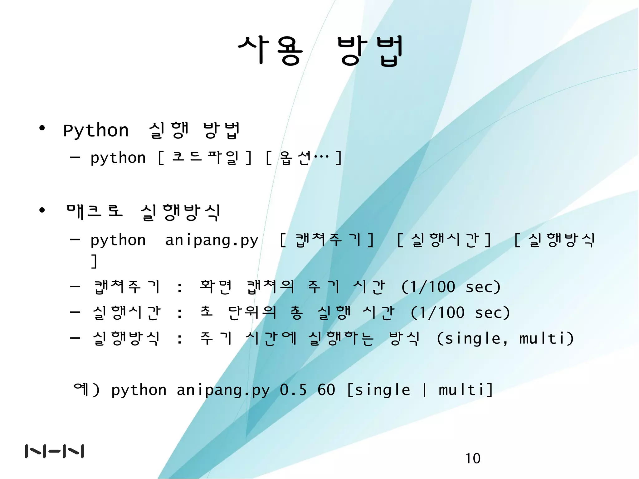 사용 방법
• Python 실행 방법
– python [ 코드파일 ] [ 옵션… ]
• 매크로 실행방식
– python anipang.py [ 캡쳐주기 ] [ 실행시간 ] [ 실행방식
]
– 캡쳐주기 : 화면 캡쳐의 주기 시간 (1/100 sec)
– 실행시간 : 초 단위의 총 실행 시간 (1/100 sec)
– 실행방식 : 주기 시간에 실행하는 방식 (single, multi)
예 ) python anipang.py 0.5 60 [single | multi]
10
 