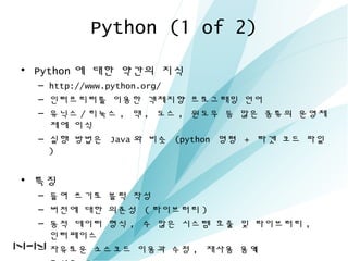 Python (1 of 2)
• Python 에 대한 약간의 지식
– http://www.python.org/
– 인터프리터를 이용한 객체지향 프로그래밍 언어
– 유닉스 / 리눅스 , 맥 , 도스 , 윈도우 등 많은 종류의 운영체
제에 이식
– 실행 방법은 Java 와 비슷 (python 명령 + 타겟 코드 파일
)
• 특징
– 들여 쓰기로 블럭 작성
– 버전에 대한 의존성 ( 라이브러리 )
– 동적 데이터 형식 , 수 많은 시스템 호출 및 라이브러리 ,
인터페이스
– 자유로운 소스코드 이용과 수정 , 재사용 용이4
 