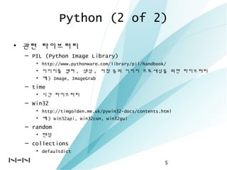 Python (2 of 2)
• 관련 라이브러리
– PIL (Python Image Library)
• http://www.pythonware.com/library/pil/handbook/
• 이미지를 캡쳐 , 생성 , 저장 등의 이미지 프로세싱을 위한 라이브러리
• 예 ) Image, ImageGrab
– time
• 시간 라이브러리
– Win32
• http://timgolden.me.uk/pywin32-docs/contents.html
• 예 ) win32api, win32con, win32gui
– random
• 랜덤
– collections
• defaultdict
5
 