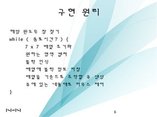 구현 원리
해당 윈도우 창 찾기
while ( 종료시간 ? ) {
7 x 7 배열 초기화
원하는 영역 캡쳐
블럭 인식
배열에 블럭 정보 저장
배열을 기준으로 조작할 큐 생성
큐에 있는 내용대로 마우스 제어
}
6
 