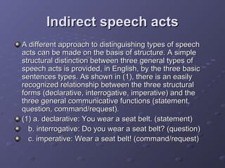 Indirect speech actsIndirect speech acts
A different approach to distinguishing types of speechA different approach to distinguishing types of speech
acts can be made on the basis of structure. A simpleacts can be made on the basis of structure. A simple
structural distinction between three general types ofstructural distinction between three general types of
speech acts is provided, in English, by the three basicspeech acts is provided, in English, by the three basic
sentences types. As shown in (1), there is an easilysentences types. As shown in (1), there is an easily
recognized relationship between the three structuralrecognized relationship between the three structural
forms (declarative, interrogative, imperative) and theforms (declarative, interrogative, imperative) and the
three general communicative functions (statement,three general communicative functions (statement,
question, command/request).question, command/request).
(1) a. declarative: You wear a seat belt. (statement)(1) a. declarative: You wear a seat belt. (statement)
b. interrogative: Do you wear a seat belt? (question)b. interrogative: Do you wear a seat belt? (question)
c. imperative: Wear a seat belt! (command/request)c. imperative: Wear a seat belt! (command/request)
 