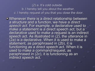 (2) a. It’s cold outside.(2) a. It’s cold outside.
b. I hereby tell you about the weather.b. I hereby tell you about the weather.
c. I hereby request of you that you close the door.c. I hereby request of you that you close the door.
Whenever there is a direct relationship betweenWhenever there is a direct relationship between
a structure and a function, we have aa structure and a function, we have a directdirect
speech act.speech act. For example, a declarative used toFor example, a declarative used to
make a statement is a direct speech act, but amake a statement is a direct speech act, but a
declarative used to make a request is an indirectdeclarative used to make a request is an indirect
speech act. As illustrated in (2), the utterance inspeech act. As illustrated in (2), the utterance in
(2a) is a declarative. When it is used to make a(2a) is a declarative. When it is used to make a
statement, as paraphrased in (2b), it isstatement, as paraphrased in (2b), it is
functioning as a direct speech act. When it isfunctioning as a direct speech act. When it is
used to make a command/request, asused to make a command/request, as
paraphrased in (2c), it is functioning as anparaphrased in (2c), it is functioning as an
indirect speech act.indirect speech act.
 