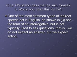 (3) a. Could you pass me the salt, please?(3) a. Could you pass me the salt, please?
b. Would you open this for me?b. Would you open this for me?
One of the most common types of indirectOne of the most common types of indirect
speech act in English, as shown in (3) hasspeech act in English, as shown in (3) has
the form of an interrogative, but is notthe form of an interrogative, but is not
typically used to ask questions, that is , wetypically used to ask questions, that is , we
do not expect an answer, but we expectdo not expect an answer, but we expect
action.action.
 