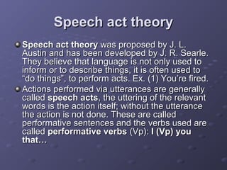 Speech act theorySpeech act theory
Speech act theorySpeech act theory was proposed by J. L.was proposed by J. L.
Austin and has been developed by J. R. Searle.Austin and has been developed by J. R. Searle.
They believe that language is not only used toThey believe that language is not only used to
inform or to describe things, it is often used toinform or to describe things, it is often used to
“do things”, to perform acts. Ex. (1) You’re fired.“do things”, to perform acts. Ex. (1) You’re fired.
Actions performed via utterances are generallyActions performed via utterances are generally
calledcalled speech actsspeech acts, the uttering of the relevant, the uttering of the relevant
words is the action itself; without the utterancewords is the action itself; without the utterance
the action is not done. These are calledthe action is not done. These are called
performative sentences and the verbs used areperformative sentences and the verbs used are
calledcalled performative verbsperformative verbs (Vp):(Vp): I (Vp) youI (Vp) you
that…that…
 