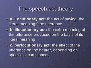 The speech act theoryThe speech act theory
a. Locutionary act:a. Locutionary act: the act of saying, thethe act of saying, the
literal meaning f the utteranceliteral meaning f the utterance
b. illocutionary act:b. illocutionary act: the extra meaning ofthe extra meaning of
the utterance produced on the basis of itsthe utterance produced on the basis of its
literal meaningliteral meaning
c. perlocutionary act:c. perlocutionary act: the effect of thethe effect of the
utterance on the hearer, depending onutterance on the hearer, depending on
specific circumstances.specific circumstances.
 