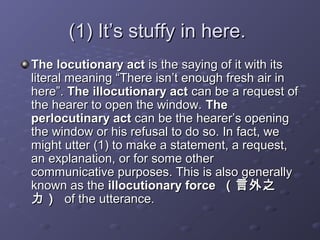 (1) It’s stuffy in here.(1) It’s stuffy in here.
The locutionary actThe locutionary act is the saying of it with itsis the saying of it with its
literal meaning “There isn’t enough fresh air inliteral meaning “There isn’t enough fresh air in
here”.here”. The illocutionary actThe illocutionary act can be a request ofcan be a request of
the hearer to open the window.the hearer to open the window. TheThe
perlocutinary actperlocutinary act can be the hearer’s openingcan be the hearer’s opening
the window or his refusal to do so. In fact, wethe window or his refusal to do so. In fact, we
might utter (1) to make a statement, a request,might utter (1) to make a statement, a request,
an explanation, or for some otheran explanation, or for some other
communicative purposes. This is also generallycommunicative purposes. This is also generally
known as theknown as the illocutionary forceillocutionary force （言外之（言外之
力）力） of the utterance.of the utterance.
 