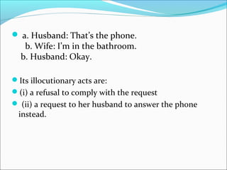  a. Husband: That’s the phone.
b. Wife: I’m in the bathroom.
b. Husband: Okay.
Its illocutionary acts are:
(i) a refusal to comply with the request
 (ii) a request to her husband to answer the phone
instead.
 