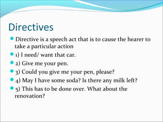 Directives
Directive is a speech act that is to cause the hearer to
take a particular action
1) I need/ want that car.
2) Give me your pen.
3) Could you give me your pen, please?
4) May I have some soda? Is there any milk left?
5) This has to be done over. What about the
renovation?
 