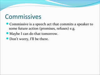 Commissives
Commissive is a speech act that commits a speaker to
some future action (promises, refuses) e.g.
Maybe I can do that tomorrow.
Don’t worry, I’ll be there.
 