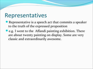 Representatives
Representative is a speech act that commits a speaker
to the truth of the expressed proposition
e.g. I went to the Affandi painting exhibition. There
are about twenty painting on display. Some are very
classic and extraordinarily awesome.
 