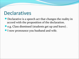 Declaratives
Declarative is a speech act that changes the reality in
accord with the proposition of the declaration.
e.g. Class dismissed (students get up and leave) .
I now pronounce you husband and wife.
 