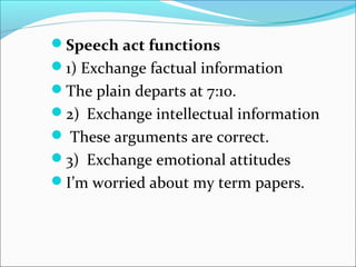 Speech act functions
1) Exchange factual information
The plain departs at 7:10.
2) Exchange intellectual information
 These arguments are correct.
3) Exchange emotional attitudes
I’m worried about my term papers.
 