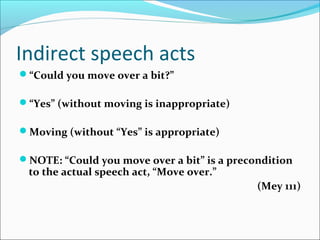 Indirect speech acts
“Could you move over a bit?”
“Yes” (without moving is inappropriate)
Moving (without “Yes” is appropriate)
NOTE: “Could you move over a bit” is a precondition
to the actual speech act, “Move over.”
(Mey 111)
 