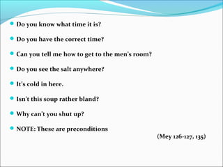 Do you know what time it is?
Do you have the correct time?
Can you tell me how to get to the men’s room?
Do you see the salt anywhere?
It’s cold in here.
Isn’t this soup rather bland?
Why can’t you shut up?
NOTE: These are preconditions
(Mey 126-127, 135)
 