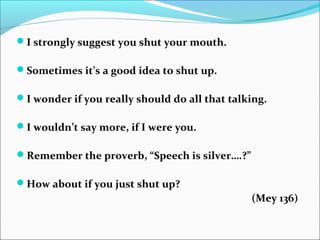 I strongly suggest you shut your mouth.
Sometimes it’s a good idea to shut up.
I wonder if you really should do all that talking.
I wouldn’t say more, if I were you.
Remember the proverb, “Speech is silver….?”
How about if you just shut up?
(Mey 136)
 