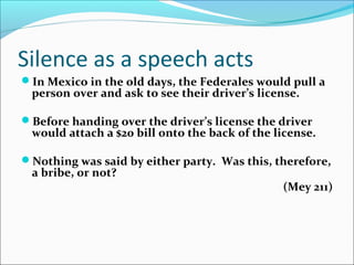 Silence as a speech acts
In Mexico in the old days, the Federales would pull a
person over and ask to see their driver’s license.
Before handing over the driver’s license the driver
would attach a $20 bill onto the back of the license.
Nothing was said by either party. Was this, therefore,
a bribe, or not?
(Mey 211)
 