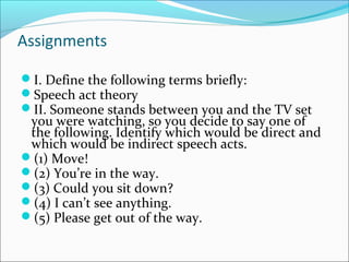 Assignments
I. Define the following terms briefly:
Speech act theory
II. Someone stands between you and the TV set
you were watching, so you decide to say one of
the following. Identify which would be direct and
which would be indirect speech acts.
(1) Move!
(2) You’re in the way.
(3) Could you sit down?
(4) I can’t see anything.
(5) Please get out of the way.
 
