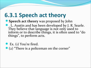 6.3.1 Speech act theory
Speech act theory was proposed by John
. L. Austin and has been developed by J. R. Searle.
They believe that language is not only used to
inform or to describe things, it is often used to “do
things”, to perform acts.
 Ex. (1) You’re fired.
(2) “There is a policeman on the corner”
 